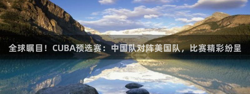 世界杯官网入口:全球瞩目!CUBA预选赛:中国队对阵美国队,比赛精彩纷呈
